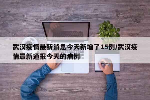 武汉疫情最新消息今天新增了15例/武汉疫情最新通报今天的病例