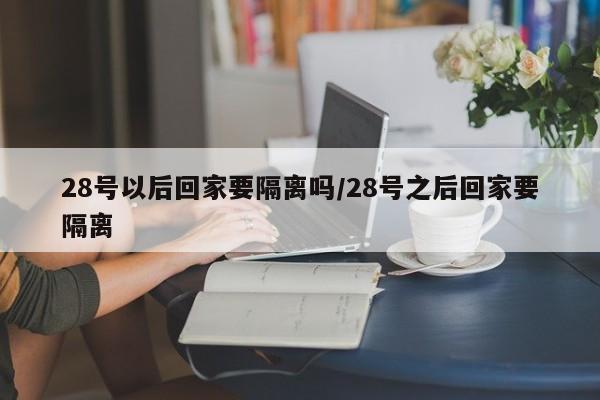 28号以后回家要隔离吗/28号之后回家要隔离