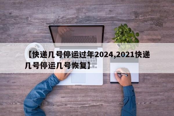 【快递几号停运过年2024,2021快递几号停运几号恢复】