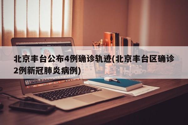 北京丰台公布4例确诊轨迹(北京丰台区确诊2例新冠肺炎病例)