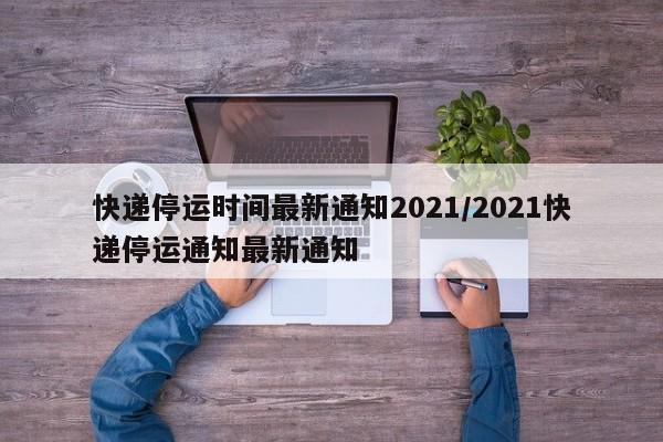 快递停运时间最新通知2021/2021快递停运通知最新通知