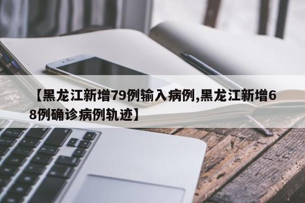【黑龙江新增79例输入病例,黑龙江新增68例确诊病例轨迹】