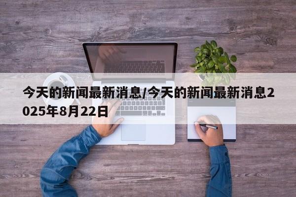 今天的新闻最新消息/今天的新闻最新消息2025年8月22日