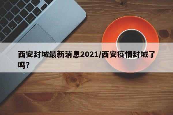西安封城最新消息2021/西安疫情封城了吗?