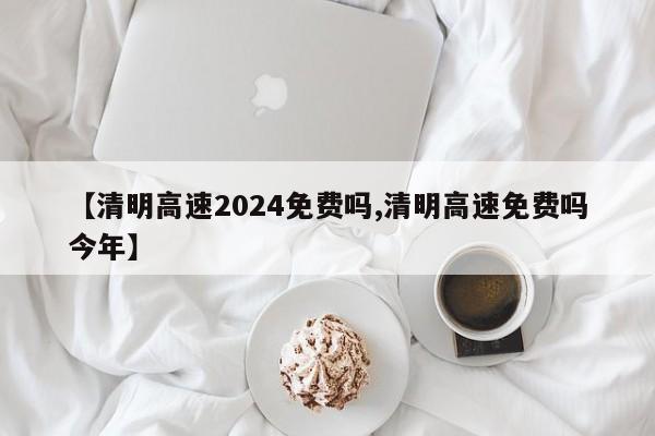 【清明高速2024免费吗,清明高速免费吗今年】