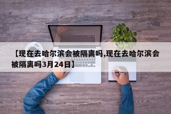 【现在去哈尔滨会被隔离吗,现在去哈尔滨会被隔离吗3月24日】