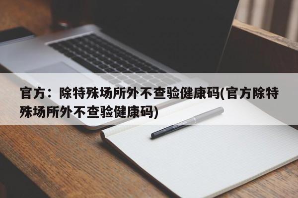 官方：除特殊场所外不查验健康码(官方除特殊场所外不查验健康码)