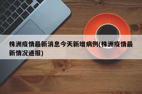 株洲疫情最新消息今天新增病例(株洲疫情最新情况通报)