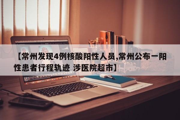 【常州发现4例核酸阳性人员,常州公布一阳性患者行程轨迹 涉医院超市】