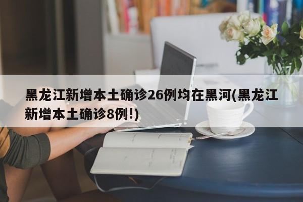 黑龙江新增本土确诊26例均在黑河(黑龙江新增本土确诊8例!)