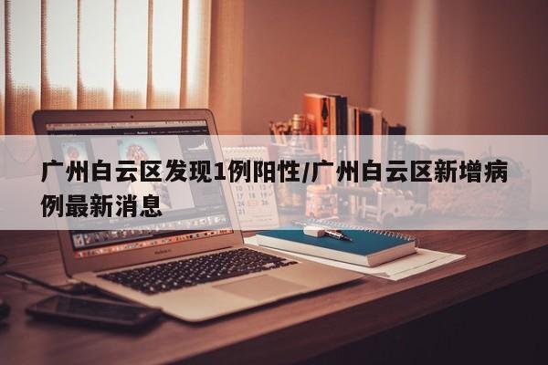 广州白云区发现1例阳性/广州白云区新增病例最新消息
