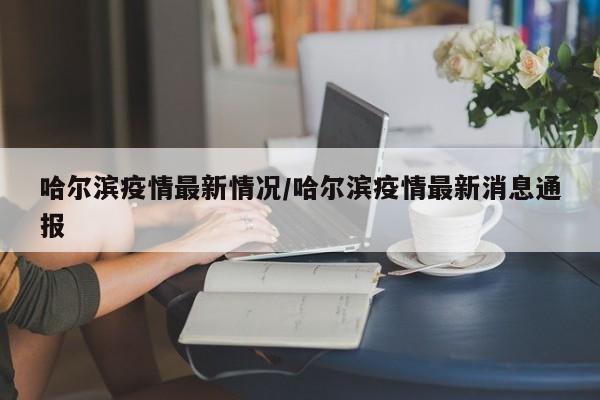 哈尔滨疫情最新情况/哈尔滨疫情最新消息通报