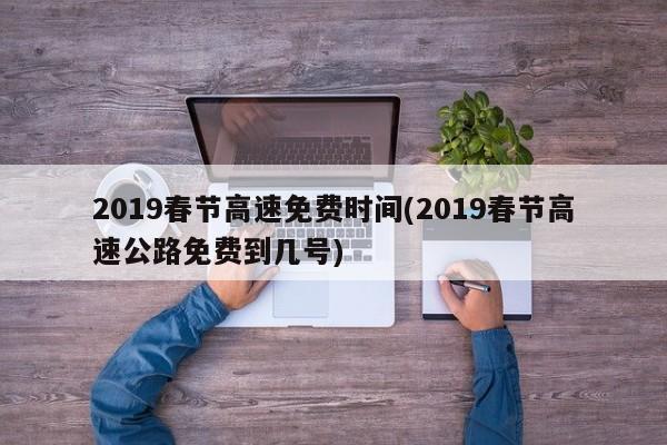 2019春节高速免费时间(2019春节高速公路免费到几号)