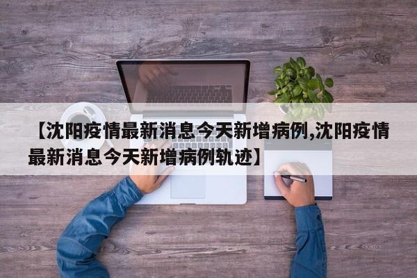 【沈阳疫情最新消息今天新增病例,沈阳疫情最新消息今天新增病例轨迹】