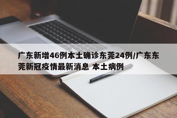 广东新增46例本土确诊东莞24例/广东东莞新冠疫情最新消息 本土病例