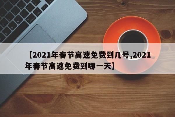 【2021年春节高速免费到几号,2021年春节高速免费到哪一天】