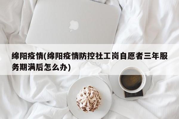 绵阳疫情(绵阳疫情防控社工岗自愿者三年服务期满后怎么办)