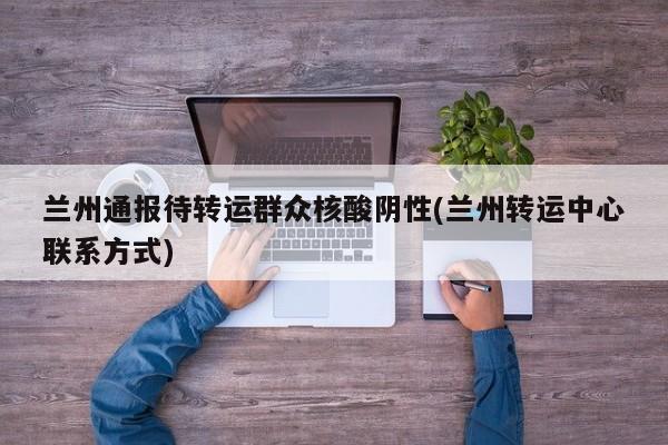 兰州通报待转运群众核酸阴性(兰州转运中心联系方式)