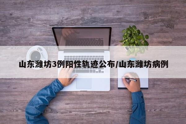 山东潍坊3例阳性轨迹公布/山东潍坊病例