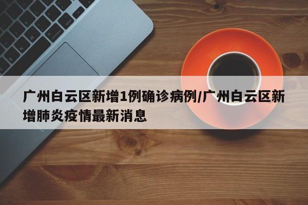 广州白云区新增1例确诊病例/广州白云区新增肺炎疫情最新消息