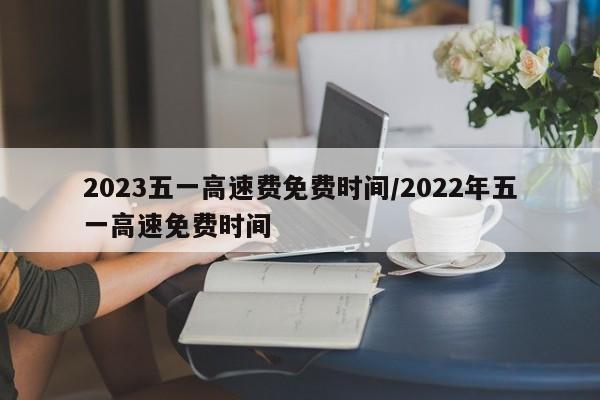 2023五一高速费免费时间/2022年五一高速免费时间