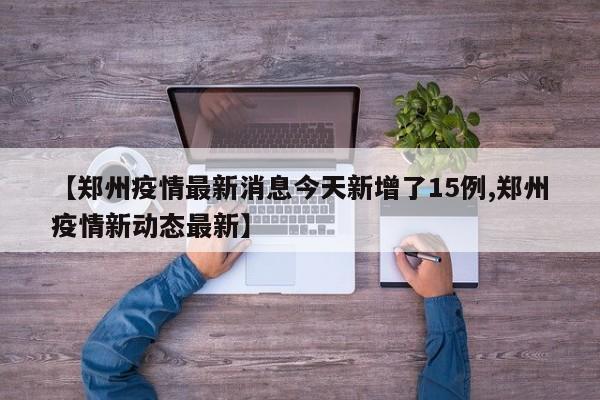 【郑州疫情最新消息今天新增了15例,郑州疫情新动态最新】