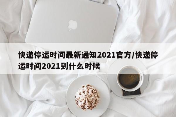 快递停运时间最新通知2021官方/快递停运时间2021到什么时候