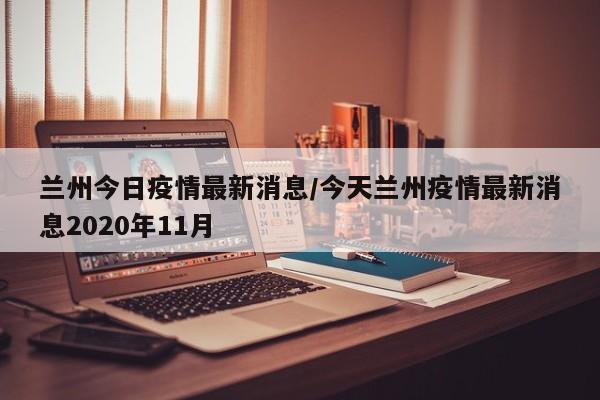 兰州今日疫情最新消息/今天兰州疫情最新消息2020年11月