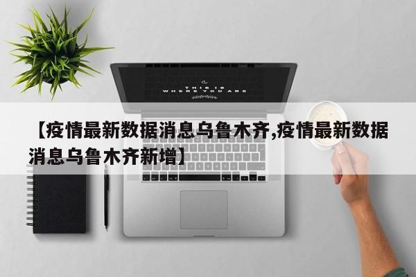 【疫情最新数据消息乌鲁木齐,疫情最新数据消息乌鲁木齐新增】