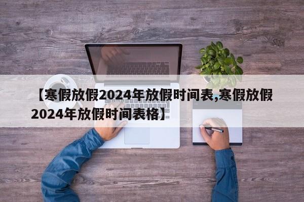 【寒假放假2024年放假时间表,寒假放假2024年放假时间表格】