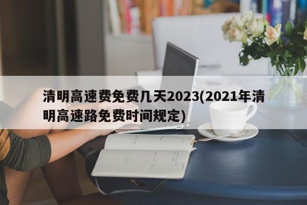 清明高速费免费几天2023(2021年清明高速路免费时间规定)