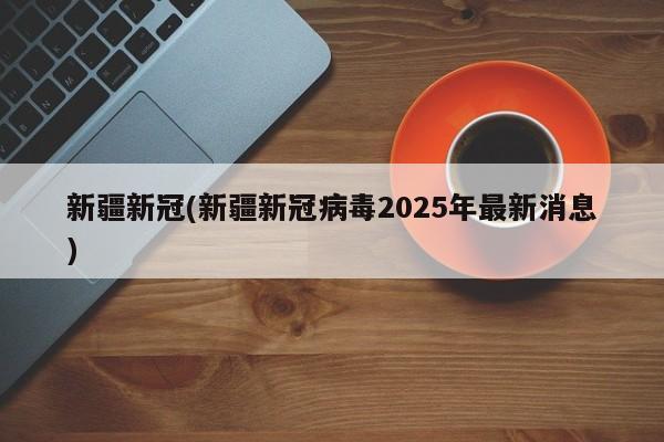 新疆新冠(新疆新冠病毒2025年最新消息)