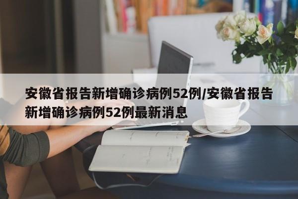 安徽省报告新增确诊病例52例/安徽省报告新增确诊病例52例最新消息