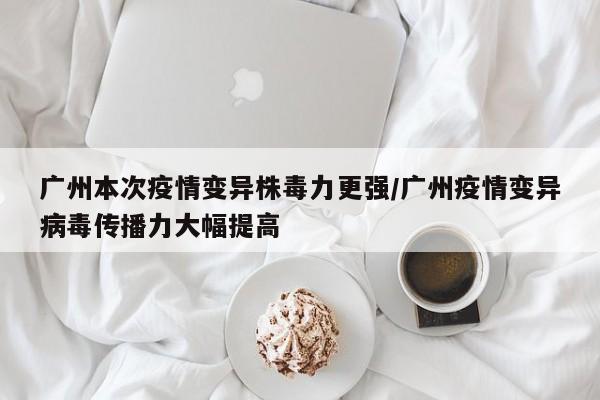 广州本次疫情变异株毒力更强/广州疫情变异病毒传播力大幅提高