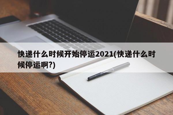 快递什么时候开始停运2021(快递什么时候停运啊?)