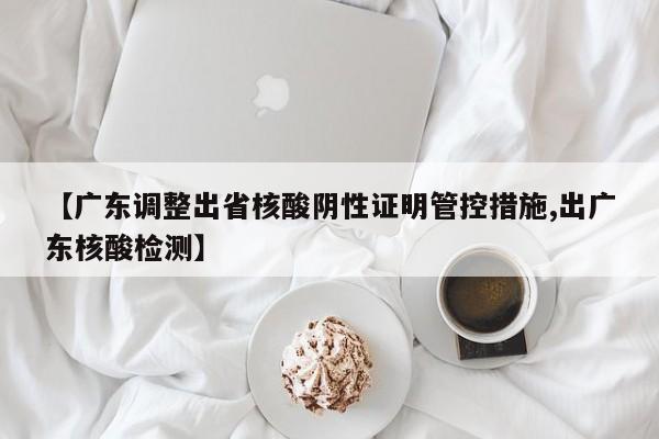 【广东调整出省核酸阴性证明管控措施,出广东核酸检测】