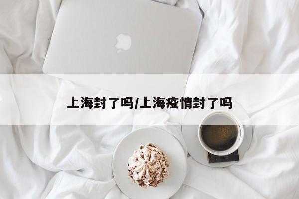 上海封了吗/上海疫情封了吗