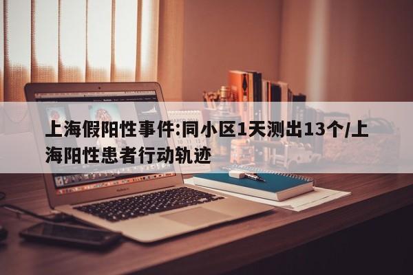 上海假阳性事件:同小区1天测出13个/上海阳性患者行动轨迹