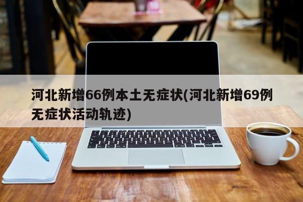 河北新增66例本土无症状(河北新增69例无症状活动轨迹)