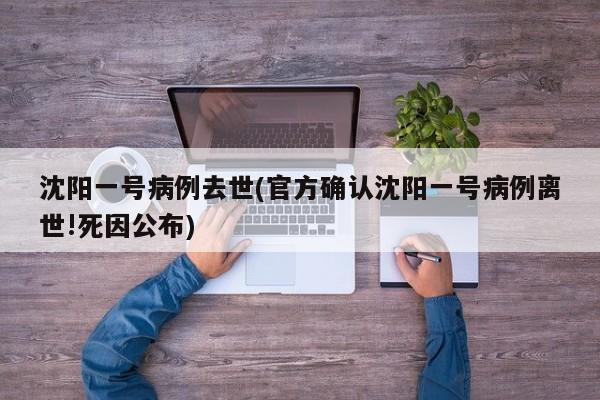 沈阳一号病例去世(官方确认沈阳一号病例离世!死因公布)