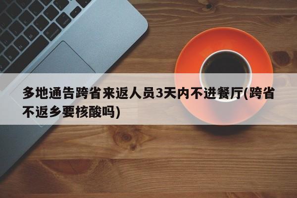 多地通告跨省来返人员3天内不进餐厅(跨省不返乡要核酸吗)