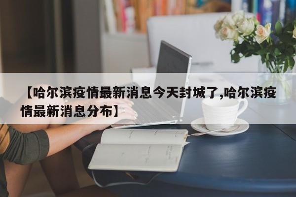 【哈尔滨疫情最新消息今天封城了,哈尔滨疫情最新消息分布】