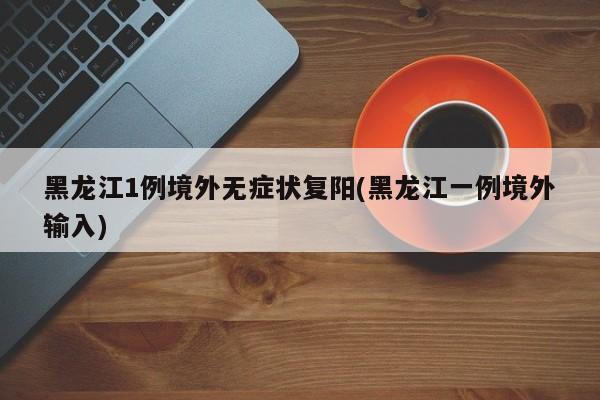 黑龙江1例境外无症状复阳(黑龙江一例境外输入)