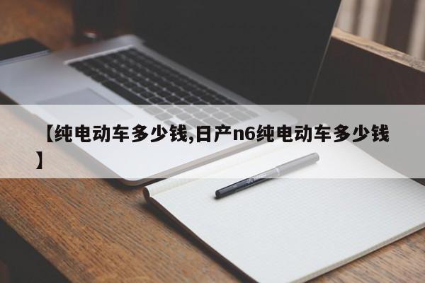 【纯电动车多少钱,日产n6纯电动车多少钱】