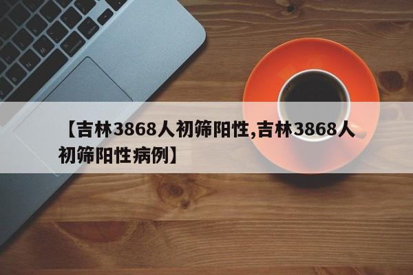 【吉林3868人初筛阳性,吉林3868人初筛阳性病例】