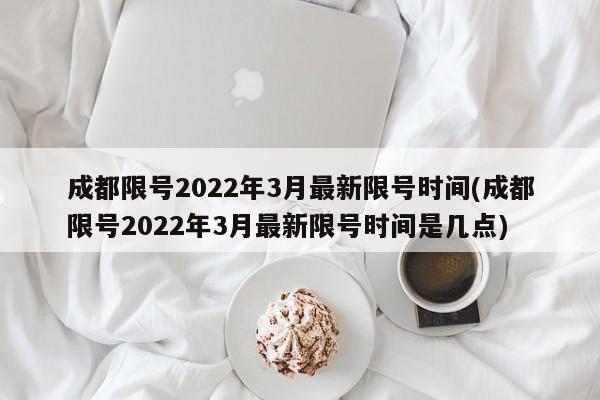 成都限号2022年3月最新限号时间(成都限号2022年3月最新限号时间是几点)