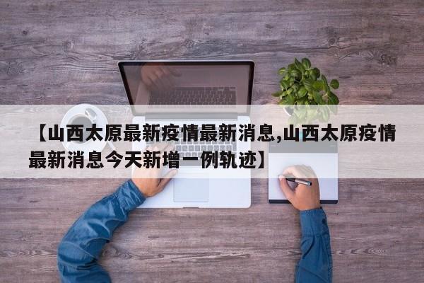 【山西太原最新疫情最新消息,山西太原疫情最新消息今天新增一例轨迹】