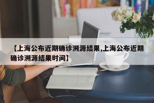 【上海公布近期确诊溯源结果,上海公布近期确诊溯源结果时间】