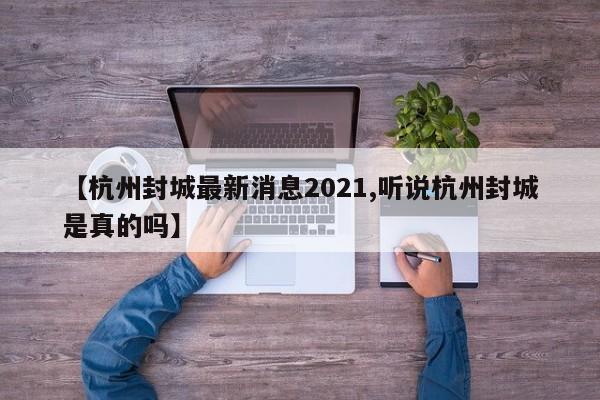 【杭州封城最新消息2021,听说杭州封城是真的吗】