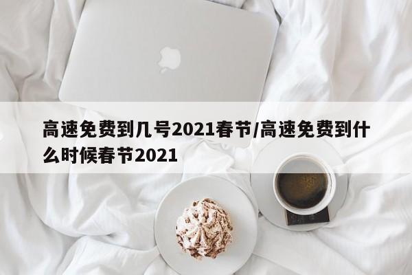 高速免费到几号2021春节/高速免费到什么时候春节2021